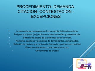 PROCEDIMIENTO- DEMANDA-
CITACION- CONTESTACION -
EXCEPCIONES
 La demanda se presentara de forma escrita debiendo contener:
 Dirigirse a la jueza (ez) publico en materia de niñez y adolescencia.
 Síntesis del objeto de la demanda que se solicita.
 Nombres, apellidos y domicilios de demandantes, demandados.
 Relación de hechos que motivan la demanda y petición con claridad.
 Dirección alternativa, correo electrónico, fax.
 Ofrecimiento de prueba.

 