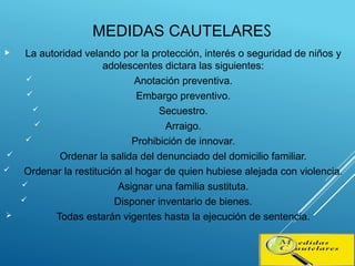 MEDIDAS CAUTELARES
 La autoridad velando por la protección, interés o seguridad de niños y
adolescentes dictara las siguientes:
 Anotación preventiva.
 Embargo preventivo.
 Secuestro.
 Arraigo.
 Prohibición de innovar.
 Ordenar la salida del denunciado del domicilio familiar.
 Ordenar la restitución al hogar de quien hubiese alejada con violencia.
 Asignar una familia sustituta.
 Disponer inventario de bienes.
 Todas estarán vigentes hasta la ejecución de sentencia.
 