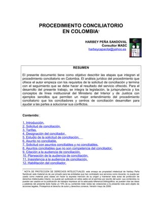 PROCEDIMIENTO CONCILIATORIO
                        EN COLOMBIA1
                                                                   HARBEY PEÑA SANDOVAL
                                                                            Consultor MASC
                                                                    harbeycapacita@yahoo.es




                                                      RESUMEN

El presente documento tiene como objetivo describir las etapas que integran el
procedimiento conciliatorio en Colombia. El análisis jurídico del procedimiento que
ofrece el autor empieza con los requisitos de la solicitud de conciliación y termina
con el seguimiento que se debe hacer al resultado del servicio ofrecido. Para el
desarrollo del presente trabajo, se integra la legislación, la jurisprudencia y los
conceptos de línea institucional del Ministerio del Interior y de Justicia con
ejemplos sencillos que permiten un mejor entendimiento del procedimiento
conciliatorio que los conciliadores y centros de conciliación desarrollan para
ayudar a las partes a solucionar sus conflictos.


Contenido:

1. Introducción.
2. Solicitud de conciliación.
3. Tarifas.
4. Designación del conciliador.
5. Estudio de la solicitud de conciliación.
6. Asunto no conciliable.
7. Solicitud con asuntos conciliables y no conciliables.
8. Asuntos conciliables que no son competencia del conciliador.
9. Citación a la audiencia de conciliación.
10. Planeación de la audiencia de conciliación.
11. Inasistencia a la audiencia de conciliación.
12. Habilitación del conciliador.

1
  NOTA DE PROTECCIÓN DE DERECHOS INTELECTUALES: este ensayo es propiedad intelectual de Harbey Peña
Sandoval; este material es de uso privado para las entidades que han contratado sus servicios como docente; no puede ser
usado como material para clases sin hacer la expresa mención de su origen y mantener este aviso de protección de
derechos intelectuales intacto; no puede ser publicado en sitios webs sin el permiso por escrito del autor; sus contenidos no
pueden ser usados en la publicación de trabajos impresos sin la adecuada referencia bibliográfica; se pueden citar las ideas
y palabras del presente texto hasta un 10% de su contenido total; todas las violaciones a la presente nota será objeto de
acciones legales. Protejamos el derecho de autor y derechos conexos. Versión mayo de 2009.
 