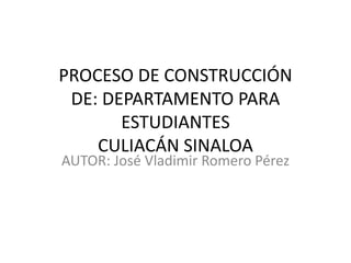 PROCESO DE CONSTRUCCIÓN
 DE: DEPARTAMENTO PARA
       ESTUDIANTES
    CULIACÁN SINALOA
AUTOR: José Vladimir Romero Pérez
 