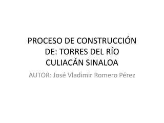PROCESO DE CONSTRUCCIÓN
   DE: TORRES DEL RÍO
    CULIACÁN SINALOA
AUTOR: José Vladimir Romero Pérez
 