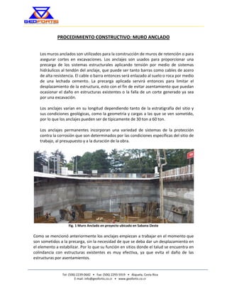 Tel: (506) 2239-0642 • Fax: (506) 2293-5919 • Alajuela, Costa Rica 
E-mail: info@geofortis.co.cr • www.geofortis.co.cr 
SOLUCIONES GEOTÉCNICAS CONFIABLES 
PROCEDIMIENTO CONSTRUCTIVO: MURO ANCLADO 
Los muros anclados son utilizados para la construcción de muros de retención o para asegurar cortes en excavaciones. Los anclajes son usados para proporcionar una precarga de los sistemas estructurales aplicando tensión por medio de sistemas hidráulicos al tendón del anclaje, que puede ser tanto barras como cables de acero de alta resistencia. El cable o barra entonces será enlazado al suelo o roca por medio de una lechada cemento. La precarga aplicada servirá entonces para limitar el desplazamiento de la estructura, esto con el fin de evitar asentamiento que puedan ocasionar el daño en estructuras existentes o la falla de un corte generado ya sea por una excavación. 
Los anclajes varían en su longitud dependiendo tanto de la estratigrafía del sitio y sus condiciones geológicas, como la geometría y cargas a las que se ven sometido, por lo que los anclajes pueden ser de típicamente de 30 ton a 60 ton. 
Los anclajes permanentes incorporan una variedad de sistemas de la protección contra la corrosión que son determinados por las condiciones específicas del sitio de trabajo, al presupuesto y a la duración de la obra. 
Fig. 1 Muro Anclado en proyecto ubicado en Sabana Oeste 
Como se mencionó anteriormente los anclajes empiezan a trabajar en el momento que son sometidos a la precarga, sin la necesidad de que se deba dar un desplazamiento en el elemento a estabilizar. Por lo que su función en sitios donde el talud se encuentra en colindancia con estructuras existentes es muy efectiva, ya que evita el daño de las estructuras por asentamientos. 
 