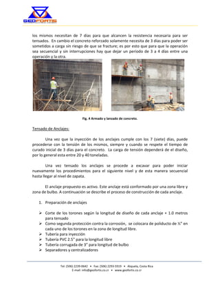 Tel: (506) 2239-0642 • Fax: (506) 2293-5919 • Alajuela, Costa Rica 
E-mail: info@geofortis.co.cr • www.geofortis.co.cr 
SOLUCIONES GEOTÉCNICAS CONFIABLES 
los mismos necesitan de 7 días para que alcancen la resistencia necesaria para ser tensados. En cambio el concreto reforzado solamente necesita de 3 días para poder ser sometidos a carga sin riesgo de que se fracture; es por esto que para que la operación sea secuencial y sin interrupciones hay que dejar un período de 3 a 4 días entre una operación y la otra. 
Fig. 4 Armado y lanzado de concreto. 
Tensado de Anclajes: 
Una vez que la inyección de los anclajes cumple con los 7 (siete) días, puede procederse con la tensión de los mismos, siempre y cuando se respete el tiempo de curado inicial de 3 días para el concreto. La carga de tensión dependerá de el diseño, por lo general esta entre 20 y 40 toneladas. 
Una vez tensado los anclajes se procede a excavar para poder iniciar nuevamente los procedimientos para el siguiente nivel y de esta manera secuencial hasta llegar al nivel de zapata. 
El anclaje propuesto es activo. Este anclaje está conformado por una zona libre y zona de bulbo. A continuación se describe el proceso de construcción de cada anclaje. 
1. Preparación de anclajes 
 Corte de los torones según la longitud de diseño de cada anclaje + 1.0 metros para tensado 
 Como segunda protección contra la corrosión, se colocara de poliducto de ½” en cada uno de los torones en la zona de longitud libre. 
 Tubería para inyección 
 Tubería PVC 2.5” para la longitud libre 
 Tubería corrugada de 3” para longitud de bulbo 
 Separadores y centralizadores 
 