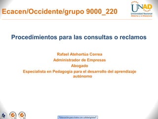 Ecacen/Occidente/grupo 9000_220


  Procedimientos para las consultas o reclamos

                       Rafael Atehortúa Correa
                     Administrador de Empresas
                              Abogado
     Especialista en Pedagogía para el desarrollo del aprendizaje
                               autónomo
 