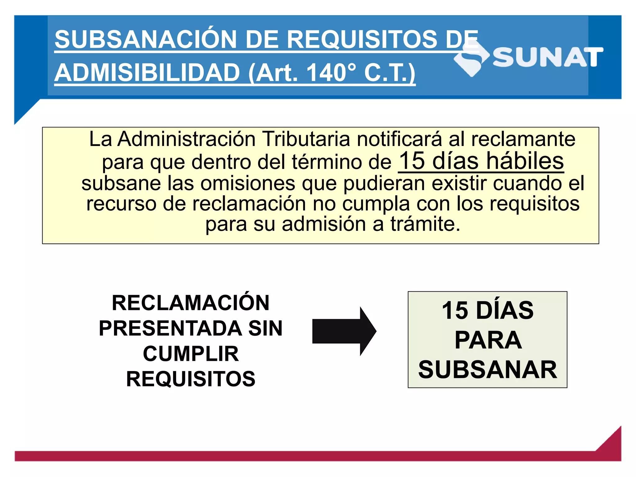 SUBSANACIÓN DE REQUISITOS DE
ADMISIBILIDAD (Art. 140° C.T.)
La Administración Tributaria notificará al reclamante
para que dentro del término de 15 días hábiles
subsane las omisiones que pudieran existir cuando el
recurso de reclamación no cumpla con los requisitos
para su admisión a trámite.
RECLAMACIÓN
PRESENTADA SIN
CUMPLIR
REQUISITOS
15 DÍAS
PARA
SUBSANAR
 