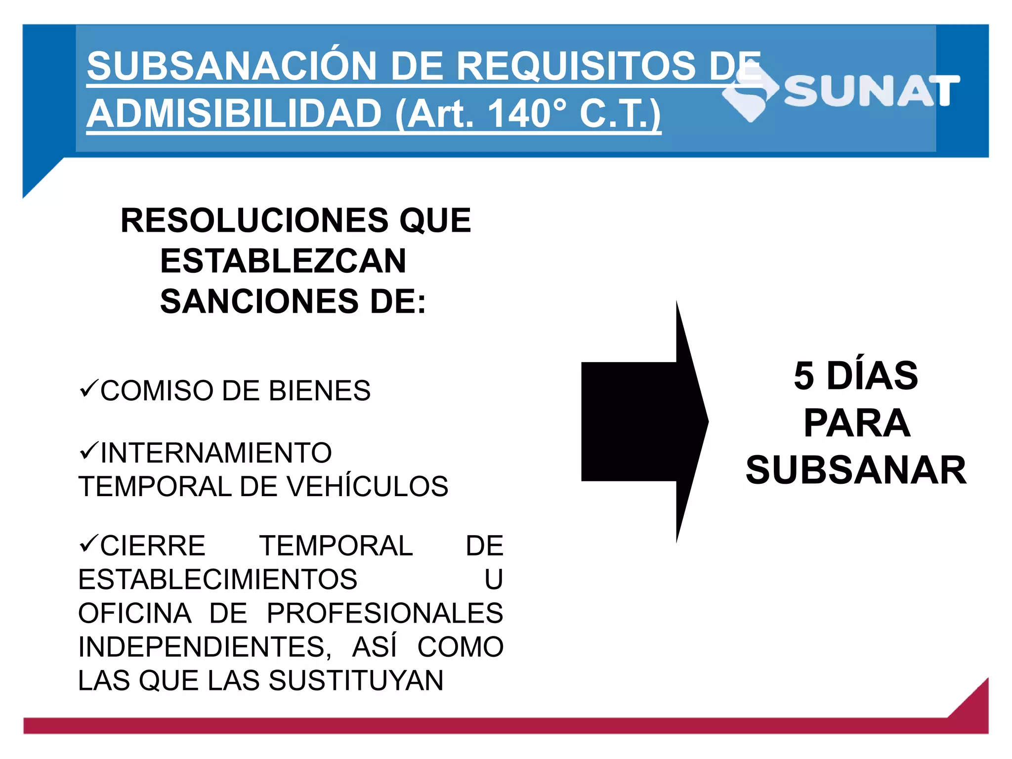 SUBSANACIÓN DE REQUISITOS DE
ADMISIBILIDAD (Art. 140° C.T.)
RESOLUCIONES QUE
ESTABLEZCAN
SANCIONES DE:
COMISO DE BIENES
INTERNAMIENTO
TEMPORAL DE VEHÍCULOS
CIERRE TEMPORAL DE
ESTABLECIMIENTOS U
OFICINA DE PROFESIONALES
INDEPENDIENTES, ASÍ COMO
LAS QUE LAS SUSTITUYAN
5 DÍAS
PARA
SUBSANAR
 