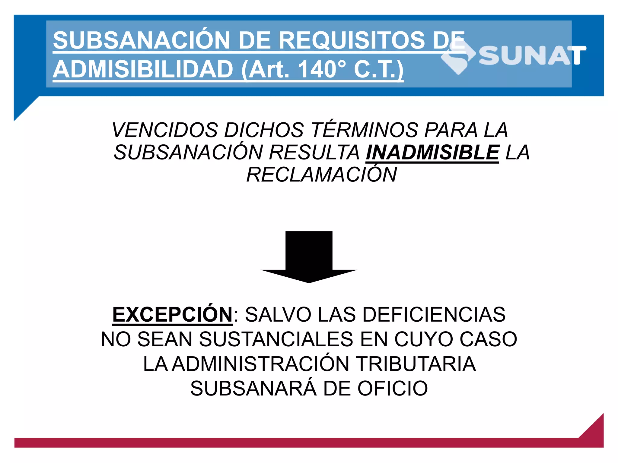 SUBSANACIÓN DE REQUISITOS DE
ADMISIBILIDAD (Art. 140° C.T.)
VENCIDOS DICHOS TÉRMINOS PARA LA
SUBSANACIÓN RESULTA INADMISIBLE LA
RECLAMACIÓN
EXCEPCIÓN: SALVO LAS DEFICIENCIAS
NO SEAN SUSTANCIALES EN CUYO CASO
LA ADMINISTRACIÓN TRIBUTARIA
SUBSANARÁ DE OFICIO
 