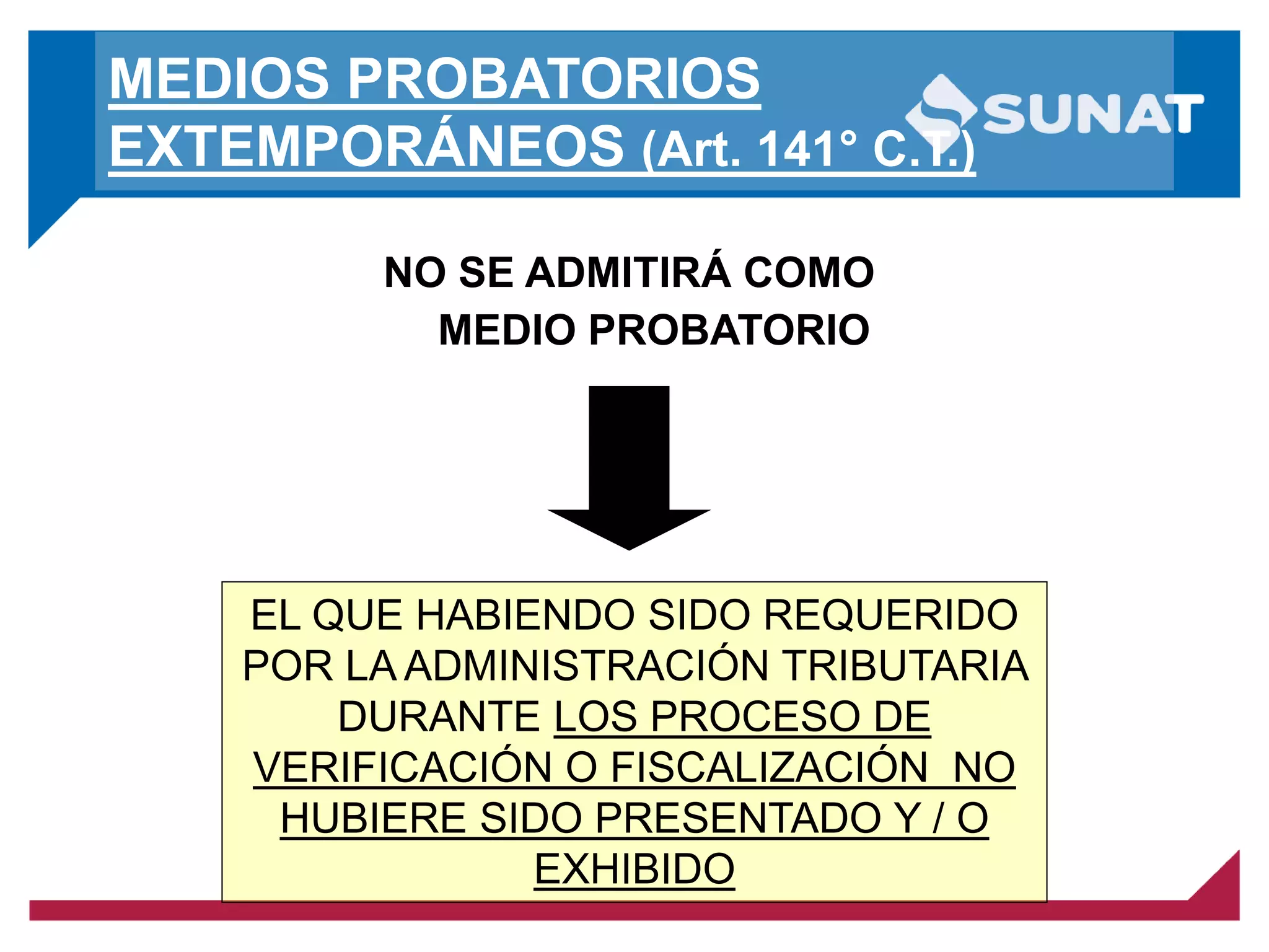 MEDIOS PROBATORIOS
EXTEMPORÁNEOS (Art. 141° C.T.)
NO SE ADMITIRÁ COMO
MEDIO PROBATORIO
EL QUE HABIENDO SIDO REQUERIDO
POR LA ADMINISTRACIÓN TRIBUTARIA
DURANTE LOS PROCESO DE
VERIFICACIÓN O FISCALIZACIÓN NO
HUBIERE SIDO PRESENTADO Y / O
EXHIBIDO
 