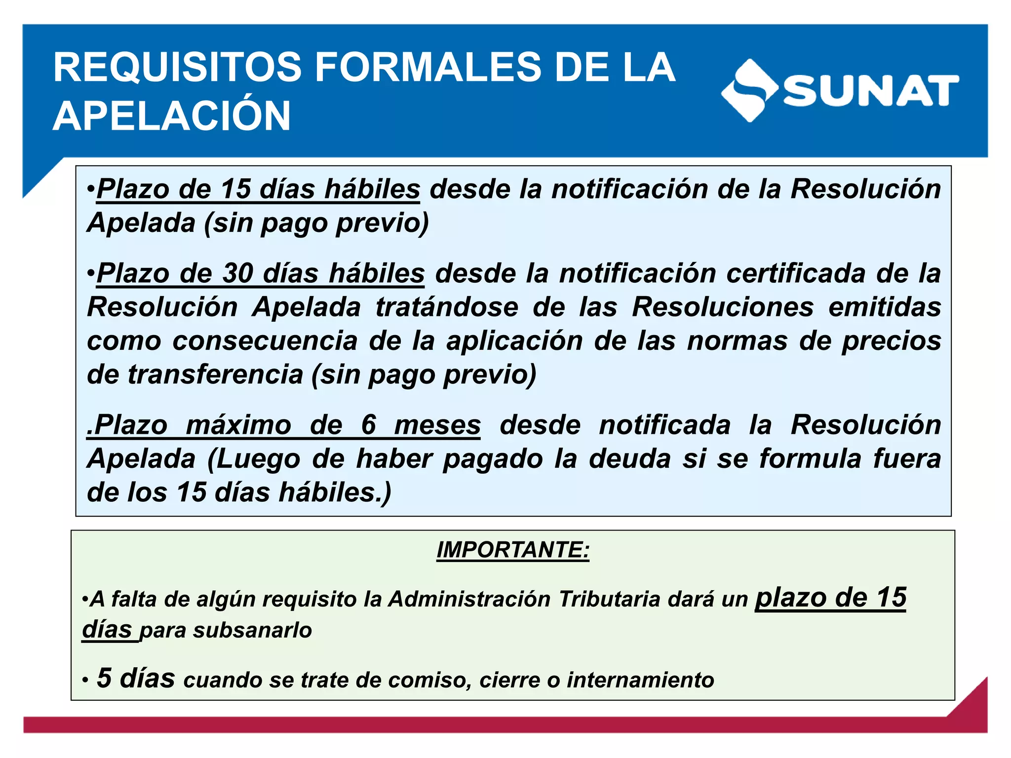 REQUISITOS FORMALES DE LA
APELACIÓN
IMPORTANTE:
•A falta de algún requisito la Administración Tributaria dará un plazo de 15
días para subsanarlo
• 5 días cuando se trate de comiso, cierre o internamiento
•Plazo de 15 días hábiles desde la notificación de la Resolución
Apelada (sin pago previo)
•Plazo de 30 días hábiles desde la notificación certificada de la
Resolución Apelada tratándose de las Resoluciones emitidas
como consecuencia de la aplicación de las normas de precios
de transferencia (sin pago previo)
.Plazo máximo de 6 meses desde notificada la Resolución
Apelada (Luego de haber pagado la deuda si se formula fuera
de los 15 días hábiles.)
 