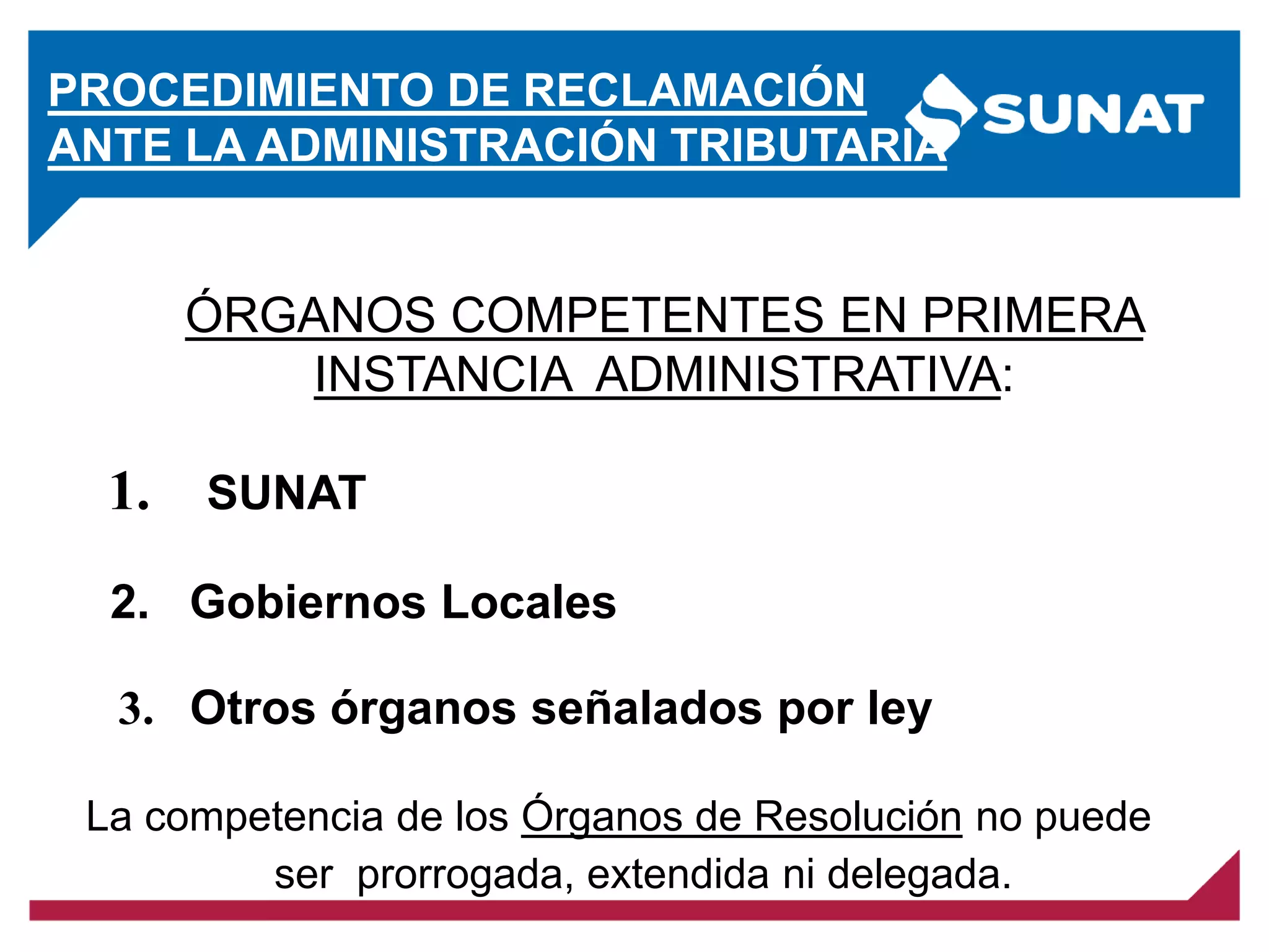 PROCEDIMIENTO DE RECLAMACIÓN
ANTE LA ADMINISTRACIÓN TRIBUTARIA
La competencia de los Órganos de Resolución no puede
ser prorrogada, extendida ni delegada.
ÓRGANOS COMPETENTES EN PRIMERA
INSTANCIA ADMINISTRATIVA:
3. Otros órganos señalados por ley
1. SUNAT
2. Gobiernos Locales
 