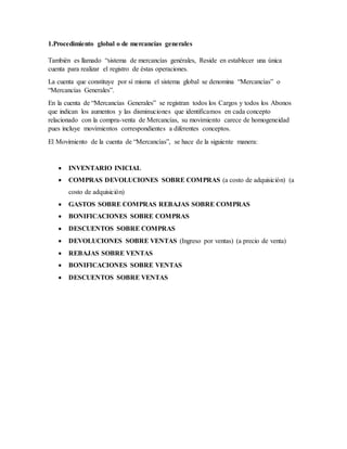 1.Procedimiento global o de mercancías generales
También es llamado “sistema de mercancías genérales, Reside en establecer una única
cuenta para realizar el registro de éstas operaciones.
La cuenta que constituye por sí misma el sistema global se denomina “Mercancías” o
“Mercancías Generales”.
En la cuenta de “Mercancías Generales” se registran todos los Cargos y todos los Abonos
que indican los aumentos y las disminuciones que identificamos en cada concepto
relacionado con la compra-venta de Mercancías, su movimiento carece de homogeneidad
pues incluye movimientos correspondientes a diferentes conceptos.
El Movimiento de la cuenta de “Mercancías”, se hace de la siguiente manera:
 INVENTARIO INICIAL
 COMPRAS DEVOLUCIONES SOBRE COMPRAS (a costo de adquisición) (a
costo de adquisición)
 GASTOS SOBRE COMPRAS REBAJAS SOBRE COMPRAS
 BONIFICACIONES SOBRE COMPRAS
 DESCUENTOS SOBRE COMPRAS
 DEVOLUCIONES SOBRE VENTAS (Ingreso por ventas) (a precio de venta)
 REBAJAS SOBRE VENTAS
 BONIFICACIONES SOBRE VENTAS
 DESCUENTOS SOBRE VENTAS
 