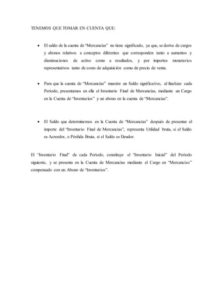 TENEMOS QUE TOMAR EN CUENTA QUE:
 El saldo de la cuenta de “Mercancías” no tiene significado, ya que, se deriva de cargos
y abonos relativos a conceptos diferentes que corresponden tanto a aumentos y
disminuciones de activo como a resultados, y por importes monetarios
representativos tanto de costo de adquisición como de precio de venta.
 Para que la cuenta de “Mercancías” muestre un Saldo significativo, al finalizar cada
Período, presentamos en ella el Inventario Final de Mercancías, mediante un Cargo
en la Cuenta de “Inventarios” y un abono en la cuenta de “Mercancías”.
 El Saldo que determinemos en la Cuenta de “Mercancías” después de presentar el
importe del “Inventario Final de Mercancías”, representa Utilidad bruta, si el Saldo
es Acreedor, o Pérdida Bruta, si el Saldo es Deudor.
El “Inventario Final” de cada Período, constituye el “Inventario Inicial” del Período
siguiente, y se presenta en la Cuenta de Mercancías mediante el Cargo en “Mercancías”
compensado con un Abono de “Inventarios”.
 