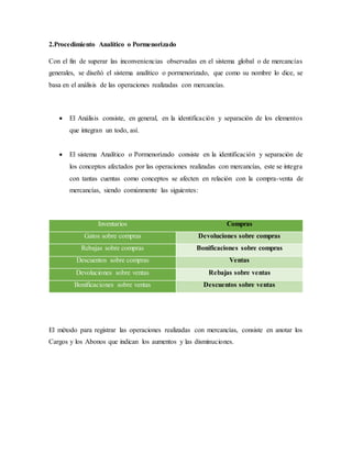 2.Procedimiento Analítico o Pormenorizado
Con el fin de superar las inconveniencias observadas en el sistema global o de mercancías
generales, se diseñó el sistema analítico o pormenorizado, que como su nombre lo dice, se
basa en el análisis de las operaciones realizadas con mercancías.
 El Análisis consiste, en general, en la identificación y separación de los elementos
que integran un todo, así.
 El sistema Analítico o Pormenorizado consiste en la identificación y separación de
los conceptos afectados por las operaciones realizadas con mercancías, este se integra
con tantas cuentas como conceptos se afecten en relación con la compra-venta de
mercancías, siendo comúnmente las siguientes:
Inventarios Compras
Gatos sobre compras Devoluciones sobre compras
Rebajas sobre compras Bonificaciones sobre compras
Descuentos sobre compras Ventas
Devoluciones sobre ventas Rebajas sobre ventas
Bonificaciones sobre ventas Descuentos sobre ventas
El método para registrar las operaciones realizadas con mercancías, consiste en anotar los
Cargos y los Abonos que indican los aumentos y las disminuciones.
 