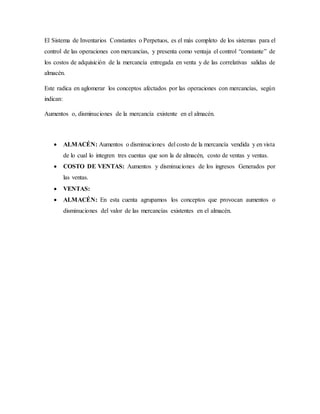 El Sistema de Inventarios Constantes o Perpetuos, es el más completo de los sistemas para el
control de las operaciones con mercancías, y presenta como ventaja el control “constante” de
los costos de adquisición de la mercancía entregada en venta y de las correlativas salidas de
almacén.
Este radica en aglomerar los conceptos afectados por las operaciones con mercancías, según
indican:
Aumentos o, disminuciones de la mercancía existente en el almacén.
 ALMACÉN: Aumentos o disminuciones del costo de la mercancía vendida y en vista
de lo cual lo integren tres cuentas que son la de almacén, costo de ventas y ventas.
 COSTO DE VENTAS: Aumentos y disminuciones de los ingresos Generados por
las ventas.
 VENTAS:
 ALMACÉN: En esta cuenta agrupamos los conceptos que provocan aumentos o
disminuciones del valor de las mercancías existentes en el almacén.
 
