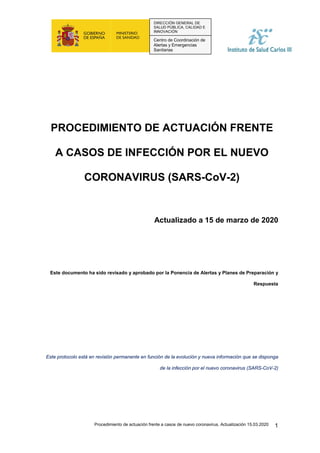 Procedimiento de actuación frente a casos de nuevo coronavirus. Actualización 15.03.2020 1
DIRECCIÓN GENERAL DE
SALUD PÚBLICA, CALIDAD E
INNOVACIÓN
Centro de Coordinación de
Alertas y Emergencias
Sanitarias
PROCEDIMIENTO DE ACTUACIÓN FRENTE
A CASOS DE INFECCIÓN POR EL NUEVO
CORONAVIRUS (SARS-CoV-2)
Actualizado a 15 de marzo de 2020
Este documento ha sido revisado y aprobado por la Ponencia de Alertas y Planes de Preparación y
Respuesta
Este protocolo está en revisión permanente en función de la evolución y nueva información que se disponga
de la infección por el nuevo coronavirus (SARS-CoV-2)
 