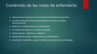 Contenido de las notas de enfermería:
 Observaciones hechas en el momento de admisión del paciente
 Condición general del paciente tomado en cuenta su estado
físico,emocinal
 Reacción a medicamentos y tratamientos
 Condición de higiene y cuidados prestados
 Observaciones objetivas y subjetivas
 Efectividad de ciertos medicamentos o tratamientos
 Enseñanza impartida y apoyo brindado y evaluación de aprendizaje
 