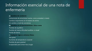 Información esencial de una nota de
enfermería
a) Cambios de conducta:
Indicaciones de emociones fuertes, como ansiedad o miedo
Cambios importantes en el estado de animo
Un cambio a nivel de conciencia
b) Cambios en el funcionamiento físico como:
Perdida de equilibrio
Perdida de fuerza dificultad auditiva o visual
Parida de fuerza
c) Cualquier signo o síntoma físico:
Sea grave
Aumento de temperatura corporal
Perdida de peso gradual
Incapacidad para orinar tras cirugía
 