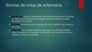 Normas de notas de enfermería
 Uso de tinta: todas las anotaciones de la historia del paciente se realizan
con tinta oscura de forma que el registro sea permanentes y puedan
identificarse los cambios.
 exactitud: es esencial que las anotaciones en los registros sean exactas y
correctas
 Integridad: no se puede anotar los datos que una enfermera obtiene
sobre un paciente, sin embargo, la información que se registre ha de ser
completa y útil para el paciente.
 