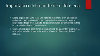 Importancia del reporte de enfermería
 Desde el punto de vista legal una nota de enfermería bien redactada y
elaborad a tiempo te servirá como respaldo al momento de deducir
responsabilidades en el cuidado del paciente puede ser arma de dos filos
la cual puede salvarte o incriminarte.
 Examen físico: para determinar el estado físico del paciente y diagnosticar
una enfermedad es importante realizar el examen físico completo al
paciente.
 