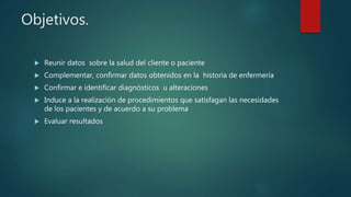 Objetivos.
 Reunir datos sobre la salud del cliente o paciente
 Complementar, confirmar datos obtenidos en la historia de enfermería
 Confirmar e identificar diagnósticos u alteraciones
 Induce a la realización de procedimientos que satisfagan las necesidades
de los pacientes y de acuerdo a su problema
 Evaluar resultados
 