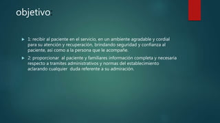 objetivo:
 1: recibir al paciente en el servicio, en un ambiente agradable y cordial
para su atención y recuperación, brindando seguridad y confianza al
paciente, así como a la persona que le acompañe.
 2: proporcionar al paciente y familiares información completa y necesaria
respecto a tramites administrativos y normas del establecimiento
aclarando cualquier duda referente a su admiración.
 
