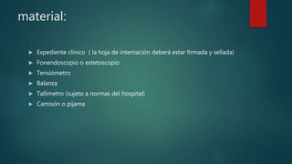 material:
 Expediente clínico ( la hoja de internación deberá estar firmada y sellada)
 Fonendoscopio o estetoscopio
 Tensiómetro
 Balanza
 Tallimetro (sujeto a normas del hospital)
 Camisón o pijama
 