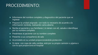 PROCEDIMIENTO:
 Informarse del nombre completo y diagnostico del paciente que va
ingresar
 Preparar la unidad asignada con todo lo necesario de acuerdo a la
información recibida, realizando cama abierta
 Reciba al paciente y sus familiares ( si vienen con el), salude e identifique
por su nombre completo
 Preséntese al paciente con su nombre completo
 Presente a sus compañeros de sala
 Acomódelo en su unidad proporcionándole protección
 Si viene con ropa de calle cambie, está por su propio camisón o pijama o
con lo que proporciona el hospital
 