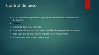Control de peso:
 Es una medida antropométrica que permite evaluar el estado nutricional
del paciente
 Técnica:
 La balanza debe estar calibrada
 El paciente debe estar con la menor cantidad de ropa posible, sin zapatos
 Debe subir a la balanza, pararse erguido con la vista al frente
 El examinador leerá el peso del paciente
 