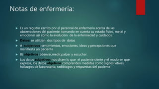 Notas de enfermería:
 Es un registro escrito por el personal de enfermería acerca de las
observaciones del paciente, tomando en cuenta su estado físico, metal y
emocional así como la evolución de la enfermedad y cuidados.
 Datos: se utilizan dos tipos de datos
 A) subjetivos: sentimientos, emociones, ideas y percepciones que
manifiesta un paciente
 B) objetivos: obsevar,medir,palpar y escuchar.
 Los datos subjetivos nos dicen lo que el paciente siente y el modo en que
expresa, los datos objetivos comprenden medidas como signos vitales,
hallazgos de laboratorio, radiólogos y respuestas del paciente
 