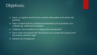 Objetivos:
 Llevar un registro escrito de los cambios efectuados en el estado del
paciente
 Dejar constancia de los problemas presentados por el paciente y los
cuidados de enfermería brindados
 Colaborar con el medico en el diagnostico del paciente
 Servir como instrumento de información en el campo de la salud como
documento científico legal
 Estudios de investigación
 