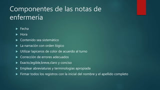 Componentes de las notas de
enfermería
 Fecha
 Hora
 Contenido sea sistemático
 La narración con orden lógico
 Utilizar lapiceros de color de acuerdo al turno
 Corrección de errores adecuados
 Exacto,legible,breve,claro y conciso
 Emplear abreviaturas y terminologías apropiada
 Firmar todos los registros con la inicial del nombre y el apellido completo
 