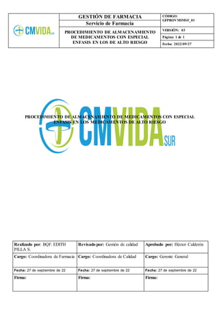 GESTIÓN DE FARMACIA CÓDIGO:
GFPROVMIMSF_01
Servicio de Farmacia
PROCEDIMIENTO DE ALMACENAMIENTO
DE MEDICAMENTOS CON ESPECIAL
ENFASIS EN LOS DE ALTO RIESGO
VERSIÓN: 03
Página: 1 de 1
Fecha: 2022/09/27
Realizado por: BQF. EDITH
PILLA S.
Revisado por: Gestión de calidad Aprobado por: Héctor Calderón
Cargo: Coordinadora de Farmacia Cargo: Coordinadora de Calidad Cargo: Gerente General
Fecha: 27 de septiembre de 22 Fecha: 27 de septiembre de 22 Fecha: 27 de septiembre de 22
Firma: Firma: Firma:
PROCEDIMIENTO DE ALMACENAMIENTO DE MEDICAMENTOS CON ESPECIAL
ENFASIS EN LOS MEDICAMENTOS DE ALTO RIESGO
 