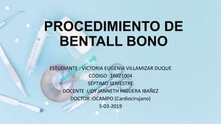 PROCEDIMIENTO DE
BENTALL BONO
ESTUDIANTE : VICTORIA EUGENIA VILLAMIZAR DUQUE
CÓDIGO :16021004
SÉPTIMO SEMESTRE
DOCENTE :LIDY JANNETH HIGUERA IBAÑEZ
DOCTOR :OCAMPO (Cardiocirujano)
5-03-2019
 