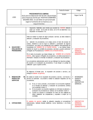 LOGO
PROCEDIMIENTO DE COMPRAS
Guía para la elaboración del SG-SST, desarrollada
para empresas cliente por POSITIVA COMPAÑÍA
SEGUROS 2015, la cual debe ser personalizada
según el contexto de la empresa y sus
requerimientos
Fecha De Versión Código:
Versión:
Página 7 de 10
maquinaria, materiales, para montos que excedan los XXXXXX, deberán
pasar por revisión de la junta de socios, con el fin de determinar si su
adquisición es necesaria o no.
2. SELECCIÓN Y
EVALUACIÓN DE
PROVEEDORES.
Antes de realizar la compra de algún producto o servicio, se debe realizar la
selección y evaluación de proveedores.
La selección de proveedores, es la etapa previa al inicio del proceso de
compra, mediante la cual se logra la validación o aprobación de algunos
proveedores, que tienen las competencias para satisfacer adecuadamente las
necesidades de NOMBRE DE LA RAZON SOCIAL, y sus clientes finales,
además de resumir su portafolio de productos y servicios y pueden pertenecer
al Registro de Proveedores de NOMBRE DE LA RAZON SOCIAL.
Por lo tanto el proveedor que desee trabajar con NOMBRE DE LA RAZON
SOCIAL, debe ingresar al Registro de proveedores y se debe proporcionar la
información indicada en el formato de selección y evaluación de proveedores.
Los proveedores seleccionados serán los que obtengan los mayores puntajes.
De acuerdo a la evaluación de proveedores. O que tengan un puntaje de
calificación igual o superior al 80%.
 ASISTENTE DE
GERENCIA
 ASISTENTE
ADMINISTRATIVO
3. REQUISICIÓN DE
PRODUCTOS O
SERVICIOS
Se diligencia el formato para la requisición del producto o servicio y se
entrega al asistente de gerencia.
Se realiza la revisión de la requisición del producto o servicio, si el insumo o
servicio es autorizado se procede a realizar la cotización respectiva con los
proveedores.
a) Si es un nuevo producto y el proveedor no se encuentra registrado
en el formato de selección y evaluación de proveedores, continúa
con la actividad número 2.
b) Si el proveedor se encuentra registrado en el formato de selección y
evaluación de proveedores se continúa con la actividad número 4.
c) Cuando se requiere la contratación de mano de obra calificada se
deben establecer las competencias y requisitos a cumplir por el
contratista.
 INTERESADO
 GERENTE
GENERAL
 ASISTENTE DE
GERENCIA
4. COTIZACIONES
El asistente de gerencia solicita la cotización respectiva al proveedor/es
seleccionados, mediante llamada telefónica, correo electrónico, o de forma
presencial.
 ASISTENTE DE
GERENCIA.
 ASISTENTE
ADMINISTRATIVO
 