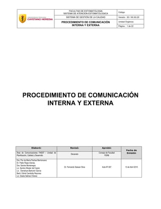 FACULTAD DE ESTOMATOLOGIA
SISTEMA DE ATENCION ESTOMATOLOGICA
Código:
SISTEMA DE GESTIÓN DE LA CALIDAD Versión: 00 / XX.XX.20
PROCEDIMIENTO DE COMUNICACIÓN
INTERNA Y EXTERNA
Unidad Orgánica:
Página : 1 de 22
PROCEDIMIENTO DE COMUNICACIÓN
INTERNA Y EXTERNA
Elaboró: Revisó: Aprobó:
Fecha de
EmisiónÁrea de Comunicaciones FAEST / Unidad de
Planificación, Calidad y Desarrollo
Decanato
Consejo de Facultad
FERB
Dra. Flor de María Pachas Barrionuevo
Dr. Pablo Rojas Arenas.
Dra. Sandra Montenegro
Lic. Sandra Wester del Carpio
Lic. Osmahyra Barturen García
Bach. Edmé Candiotty Reynoso
Lic. Gisela Salinas Chávez
Dr. Fernando Salazar Silva Acta Nº 007 13 de Abril 2015
 