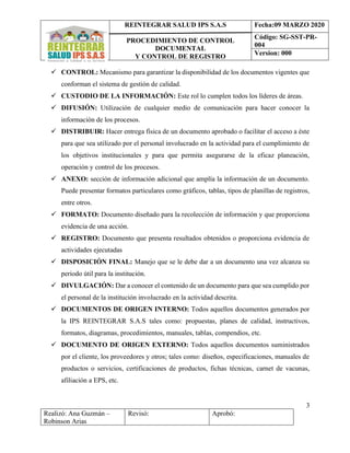 REINTEGRAR SALUD IPS S.A.S
PROCEDIMIENTO DE CONTROL
DOCUMENTAL
Y CONTROL DE REGISTRO
Fecha:09 MARZO 2020
Código: SG-SST-PR-
004
Version: 000
3
Realizó: Ana Guzmán –
Robinson Arias
Revisó: Aprobó:
✓ CONTROL: Mecanismo para garantizar la disponibilidad de los documentos vigentes que
conforman el sistema de gestión de calidad.
✓ CUSTODIO DE LA INFORMACIÓN: Este rol lo cumplen todos los líderes de áreas.
✓ DIFUSIÓN: Utilización de cualquier medio de comunicación para hacer conocer la
información de los procesos.
✓ DISTRIBUIR: Hacer entrega física de un documento aprobado o facilitar el acceso a éste
para que sea utilizado por el personal involucrado en la actividad para el cumplimiento de
los objetivos institucionales y para que permita asegurarse de la eficaz planeación,
operación y control de los procesos.
✓ ANEXO: sección de información adicional que amplía la información de un documento.
Puede presentar formatos particulares como gráficos, tablas, tipos de planillas de registros,
entre otros.
✓ FORMATO: Documento diseñado para la recolección de información y que proporciona
evidencia de una acción.
✓ REGISTRO: Documento que presenta resultados obtenidos o proporciona evidencia de
actividades ejecutadas
✓ DISPOSICIÓN FINAL: Manejo que se le debe dar a un documento una vez alcanza su
periodo útil para la institución.
✓ DIVULGACIÓN: Dar a conocer el contenido de un documento para que sea cumplido por
el personal de la institución involucrado en la actividad descrita.
✓ DOCUMENTOS DE ORIGEN INTERNO: Todos aquellos documentos generados por
la IPS REINTEGRAR S.A.S tales como: propuestas, planes de calidad, instructivos,
formatos, diagramas, procedimientos, manuales, tablas, compendios, etc.
✓ DOCUMENTO DE ORIGEN EXTERNO: Todos aquellos documentos suministrados
por el cliente, los proveedores y otros; tales como: diseños, especificaciones, manuales de
productos o servicios, certificaciones de productos, fichas técnicas, carnet de vacunas,
afiliación a EPS, etc.
 