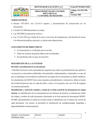 REINTEGRAR SALUD IPS S.A.S
PROCEDIMIENTO DE CONTROL
DOCUMENTAL
Y CONTROL DE REGISTRO
Fecha:09 MARZO 2020
Código: SG-SST-PR-
004
Version: 000
5
Realizó: Ana Guzmán –
Robinson Arias
Revisó: Aprobó:
NORMATIVIDAD
• Decreto 1072:2015: Art 2.2.4.6.13 registro y documentación de conservación de los
documentos.
• Circular 012:2004 documentos en orden.
• Ley 594:2000 ley general de archivos
• Ley 1712 de 2014, por medio de la cual se crea la ley de transparencia y del derecho de acceso
a la información pública nacional y se dictan otras disposiciones.
LINEAMIENTO DE DIRECTRICES
✓ Los documentos se verificarán una vez al año.
✓ Todos los sistemas de gestión deben estar involucrados.
✓ Se actualizará cada vez que sea necesario.
DESCRIPCIÓN DE LA ACTIVIDAD
Revisión o actualización de un documento
Cada líder de proceso será responsable de asegurarse que todos los procedimientos que aplican a
sus procesos se encuentran establecidos, documentados, implementados y mantenidos, en caso de
que se identifique la necesidad de modificación de alguno de los documentos se deben modificar.
Los documentos del SGSST tales como manuales, procedimientos e instructivos, deben revisarse
por el líder del proceso una vez cada dos años, o antes si es necesario, esto con el fin de asegurar
su continua adecuación.
Identificación y control de cambios y estado de revisión actual de los documentos de origen
interno: La identificación de los documentos de los Sistemas de Gestión se realizará por medio
del código y nombre de cada documento relacionado en la lista maestra de documentos SGSST-
FO-000, adicionalmente el estado de revisión actual se identificará con el número de versión de
cada documento. Así mismo, se describirá la clasificación de confidencialidad, integridad y
disponibilidad de la documentación.
 