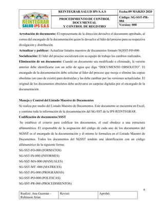 REINTEGRAR SALUD IPS S.A.S
PROCEDIMIENTO DE CONTROL
DOCUMENTAL
Y CONTROL DE REGISTRO
Fecha:09 MARZO 2020
Código: SG-SST-PR-
004
Version: 000
6
Realizó: Ana Guzmán –
Robinson Arias
Revisó: Aprobó:
Arrobación de documento: El representante de la dirección devuelve el documento aprobado, al
correo del encargado de la documentación quien lo devuelve al líder del proceso para su respectiva
divulgación y distribución.
Actualizar y publicar: Actualizar listados maestros de documentos formato SGSST-FO-000.
Socialización: El líder del proceso socializará con su equipo de trabajo los cambios realizados.
Eliminación de un documento: Cuando un documento sea modificado o eliminado, la versión
anterior debe identificarse con un sello de agua que diga “DOCUMENTO OBSOLETO”. El
encargado de la documentación debe solicitar al líder del proceso que recoja o elimine las copias
obsoletas (en caso de existir) para destruirlas y las debe cambiar por las versiones actualizadas. El
original de los documentos obsoletos debe archivarse en carpetas digitales por el encargado de la
documentación.
Manejo y Control del Listado Maestro de Documentos
Se realiza por medio del Listado Maestro de Documentos. Este documento se encuentra en Excel,
y contiene toda la información de la documentación del SG-SST de la IPS REINTEGRAR.
Codificación de documentos SSST
Se establece el criterio para codificar los documentos, el cual obedece a una estructura
alfanumérica. El responsable de la asignación del código de cada uno de los documentos del
SGSST es el encargado de la documentación y él mismo lo formaliza en el Listado Maestro de
Documentos. Todos los documentos del SGSST tendrán una identificación con un código
alfanumérico de la siguiente forma:
SG-SST-FO-000 (FORMATOS)
SG-SST-IN-000 (INFORMES)
SG-SST-MA-000 (MANUALES)
SG-SST-MT -000 (MATRICES)
SG-SST-PG-000 (PROGRAMAS)
SG-SST-PO-000 (POLITICAS)
SG-SST-PR-000 (PROCEDIMIENTOS)
 