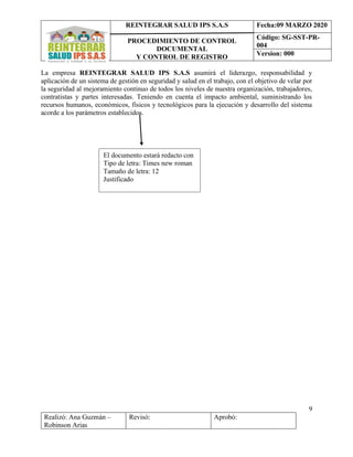 REINTEGRAR SALUD IPS S.A.S
PROCEDIMIENTO DE CONTROL
DOCUMENTAL
Y CONTROL DE REGISTRO
Fecha:09 MARZO 2020
Código: SG-SST-PR-
004
Version: 000
9
Realizó: Ana Guzmán –
Robinson Arias
Revisó: Aprobó:
La empresa REINTEGRAR SALUD IPS S.A.S asumirá el liderazgo, responsabilidad y
aplicación de un sistema de gestión en seguridad y salud en el trabajo, con el objetivo de velar por
la seguridad al mejoramiento continuo de todos los niveles de nuestra organización, trabajadores,
contratistas y partes interesadas. Teniendo en cuenta el impacto ambiental, suministrando los
recursos humanos, económicos, físicos y tecnológicos para la ejecución y desarrollo del sistema
acorde a los parámetros establecidos.
El documento estará redacto con
Tipo de letra: Times new roman
Tamaño de letra: 12
Justificado
 