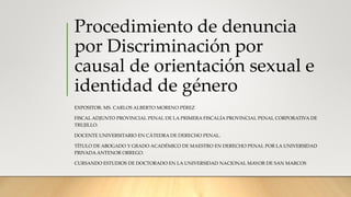Procedimiento de denuncia
por Discriminación por
causal de orientación sexual e
identidad de género
EXPOSITOR: MS. CARLOS ALBERTO MORENO PÉREZ
FISCAL ADJUNTO PROVINCIAL PENAL DE LA PRIMERA FISCALÍA PROVINCIAL PENAL CORPORATIVA DE
TRUJILLO.
DOCENTE UNIVERSITARIO EN CÁTEDRA DE DERECHO PENAL.
TÍTULO DE ABOGADO Y GRADO ACADÉMICO DE MAESTRO EN DERECHO PENAL POR LA UNIVERSIDAD
PRIVADA ANTENOR ORREGO.
CURSANDO ESTUDIOS DE DOCTORADO EN LA UNIVERSIDAD NACIONAL MAYOR DE SAN MARCOS
 
