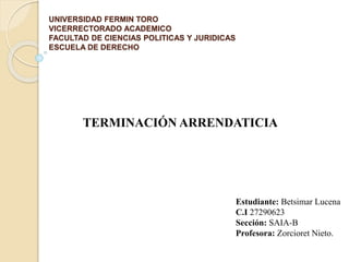 UNIVERSIDAD FERMIN TORO
VICERRECTORADO ACADEMICO
FACULTAD DE CIENCIAS POLITICAS Y JURIDICAS
ESCUELA DE DERECHO
TERMINACIÓN ARRENDATICIA
Estudiante: Betsimar Lucena
C.I 27290623
Sección: SAIA-B
Profesora: Zorcioret Nieto.
 