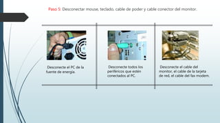 Paso 5: Desconectar mouse, teclado, cable de poder y cable conector del monitor.
Desconecte el PC de la
fuente de energía.
Desconecte todos los
periféricos que estén
conectados al PC.
Desconecte el cable del
monitor, el cable de la tarjeta
de red, el cable del fax modem.
 