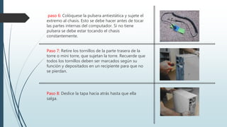 paso 6: Colóquese la pulsera antiestática y sujete el
extremo al chasis. Esto se debe hacer antes de tocar
las partes internas del computador. Si no tiene
pulsera se debe estar tocando el chasis
constantemente.
Paso 7: Retire los tornillos de la parte trasera de la
torre o mini torre, que sujetan la torre. Recuerde que
todos los tornillos deben ser marcados según su
función y depositados en un recipiente para que no
se pierdan.
Paso 8: Deslice la tapa hacia atrás hasta que ella
salga.
 