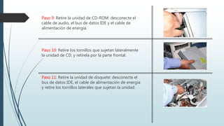 Paso 9: Retire la unidad de CD-ROM: desconecte el
cable de audio, el bus de datos IDE y el cable de
alimentación de energía.
Paso 10: Retire los tornillos que sujetan lateralmente
la unidad de CD, y retírela por la parte frontal.
Paso 11: Retire la unidad de disquete: desconecte el
bus de datos IDE, el cable de alimentación de energía
y retire los tornillos laterales que sujetan la unidad.
 