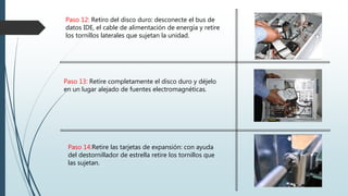 Paso 14:Retire las tarjetas de expansión: con ayuda
del destornillador de estrella retire los tornillos que
las sujetan.
Paso 13: Retire completamente el disco duro y déjelo
en un lugar alejado de fuentes electromagnéticas.
Paso 12: Retiro del disco duro: desconecte el bus de
datos IDE, el cable de alimentación de energía y retire
los tornillos laterales que sujetan la unidad.
 