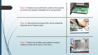 Paso 15: Realice el procedimiento anterior de acuerdo
al número de tarjetas instaladas en el computador.
Paso 16: Desconecte los buses IDE y de la unidad de
disquete de la Tarjeta madre
Paso 17: Retire los tornillos que sujetan la tarjeta
madre al chasis de la torre o mini torre.
 