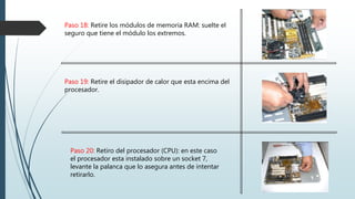 Paso 18: Retire los módulos de memoria RAM: suelte el
seguro que tiene el módulo los extremos.
Paso 19: Retire el disipador de calor que esta encima del
procesador.
Paso 20: Retiro del procesador (CPU): en este caso
el procesador esta instalado sobre un socket 7,
levante la palanca que lo asegura antes de intentar
retirarlo.
 