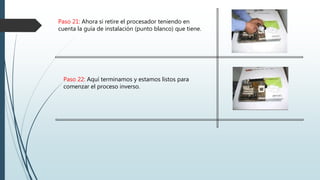 Paso 21: Ahora si retire el procesador teniendo en
cuenta la guía de instalación (punto blanco) que tiene.
Paso 22: Aquí terminamos y estamos listos para
comenzar el proceso inverso.
 