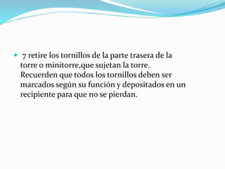  7 retire los tornillos de la parte trasera de la
torre o minitorre,que sujetan la torre.
Recuerden que todos los tornillos deben ser
marcados según su función y depositados en un
recipiente para que no se pierdan.
 