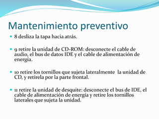 Mantenimiento preventivo
 8 desliza la tapa hacia atrás.
 9 retire la unidad de CD-ROM: desconecte el cable de
audio, el bus de datos IDE y el cable de alimentación de
energía.
 10 retire los tornillos que sujeta lateralmente la unidad de
CD, y retírela por la parte frontal.
 11 retire la unidad de desquite: desconecte el bus de IDE, el
cable de alimentación de energía y retire los tornillos
laterales que sujeta la unidad.
 